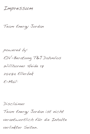 Impressum 

Team Energy Jordan
info@tej-hamburg.de

powered by:
EDV-Beratung T&J Dahmlos
Willhorner Heide 17 
25474 Ellerbek
E-Mail: 
support-service@dahmlos.net
		
Disclaimer
Team Energy Jordan ist nicht verantwortlich für die Inhalte verlinkter Seiten.
